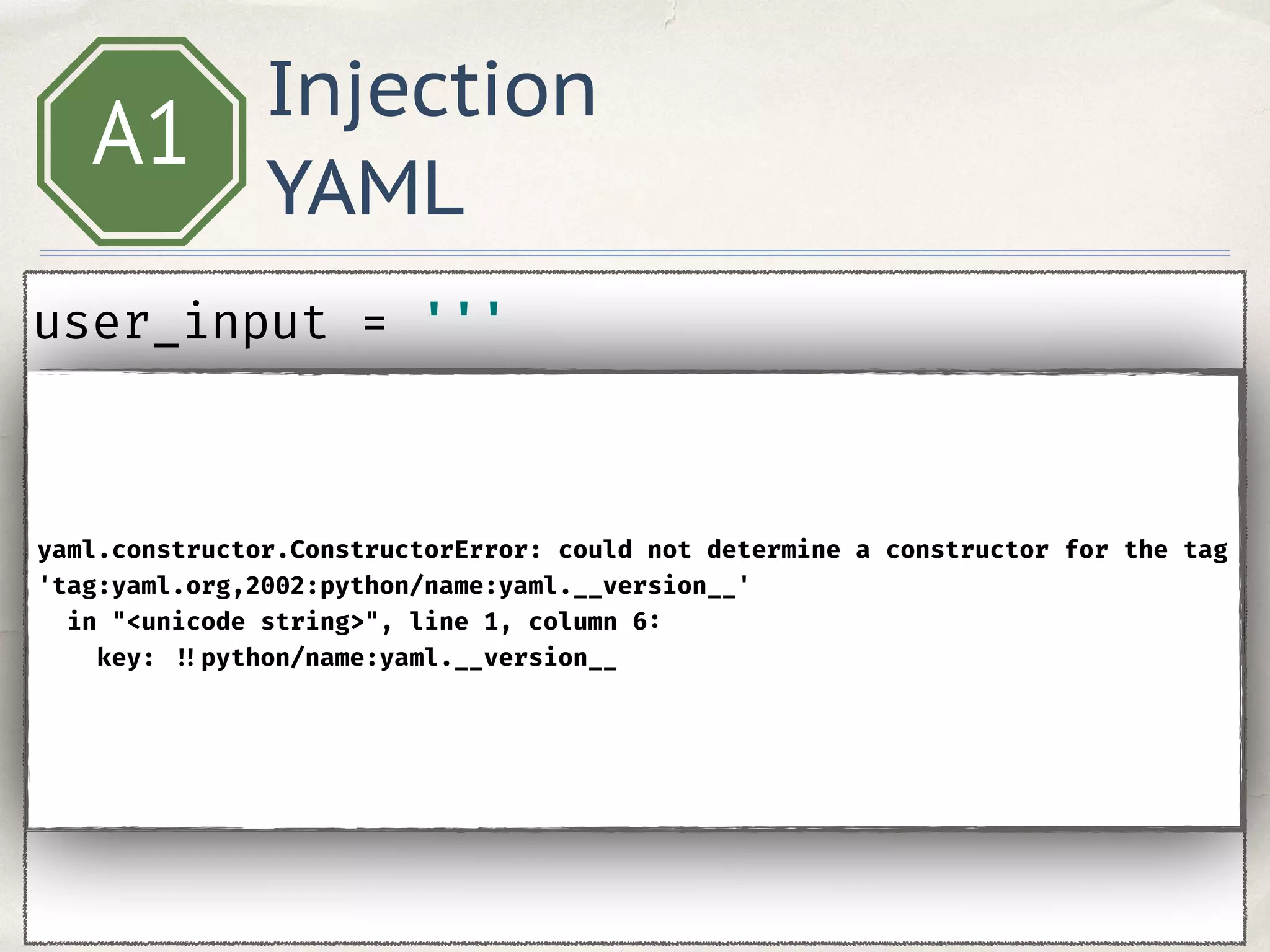 Injection
YAML
A1
user_input = ''' 
key: !!python/name:yaml.__version__ 
''' 
data = yaml.safe_load(user_input)
yaml.constructor.ConstructorError: could not determine a constructor for the tag
'tag:yaml.org,2002:python/name:yaml.__version__'
in "<unicode string>", line 1, column 6:
key: !!python/name:yaml.__version__
 