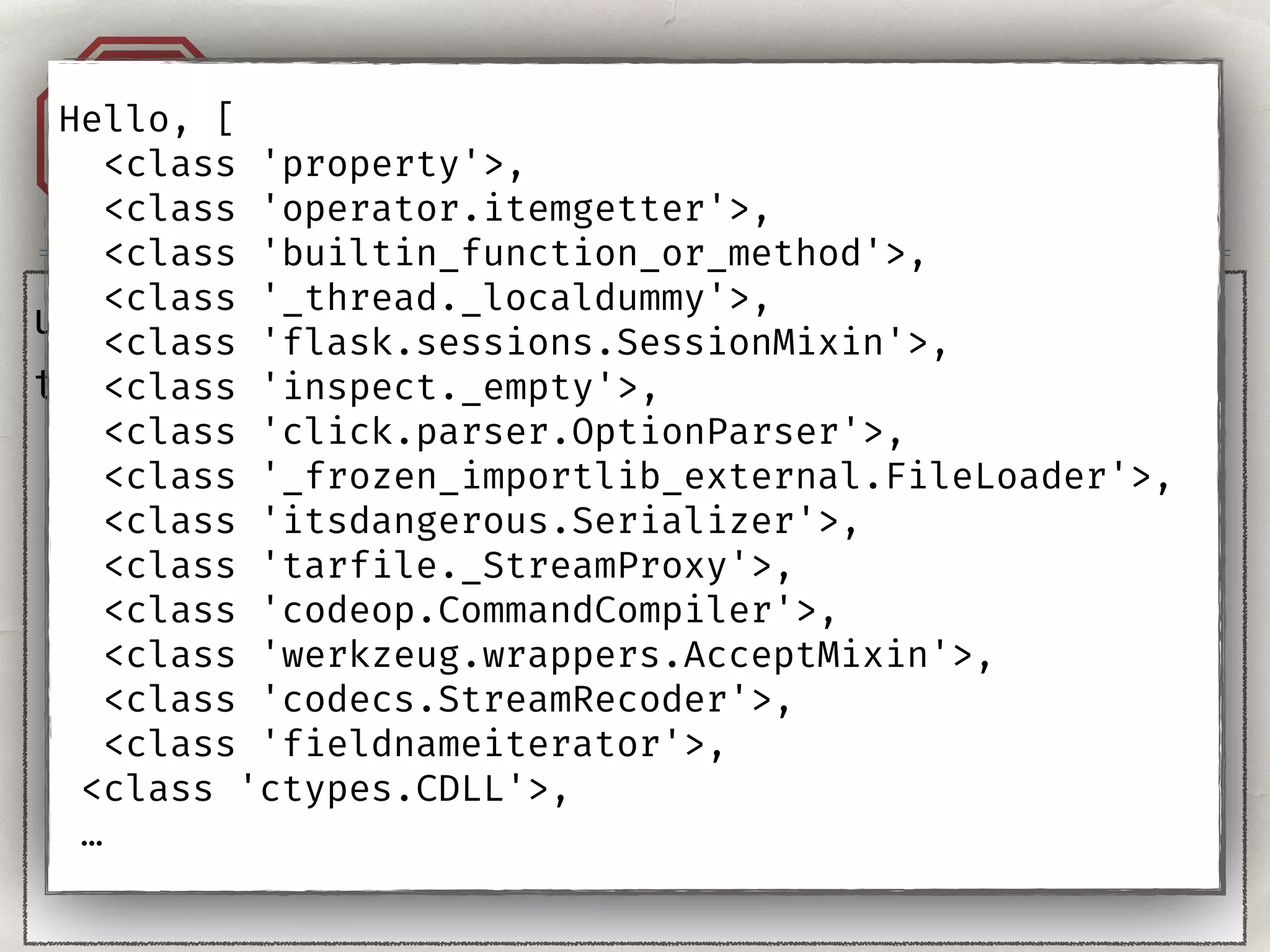 Injection. Templates.A1
user = "{{''}}"
template = ‘Hello, %s!' % user
Hello, [
<class 'property'>,
<class 'operator.itemgetter'>,
<class 'builtin_function_or_method'>,
<class '_thread._localdummy'>,
<class 'flask.sessions.SessionMixin'>,
<class 'inspect._empty'>,
<class 'click.parser.OptionParser'>,
<class '_frozen_importlib_external.FileLoader'>,
<class 'itsdangerous.Serializer'>,
<class 'tarfile._StreamProxy'>,
<class 'codeop.CommandCompiler'>,
<class 'werkzeug.wrappers.AcceptMixin'>,
<class 'codecs.StreamRecoder'>,
<class 'fieldnameiterator'>,
<class 'ctypes.CDLL'>,
…
 