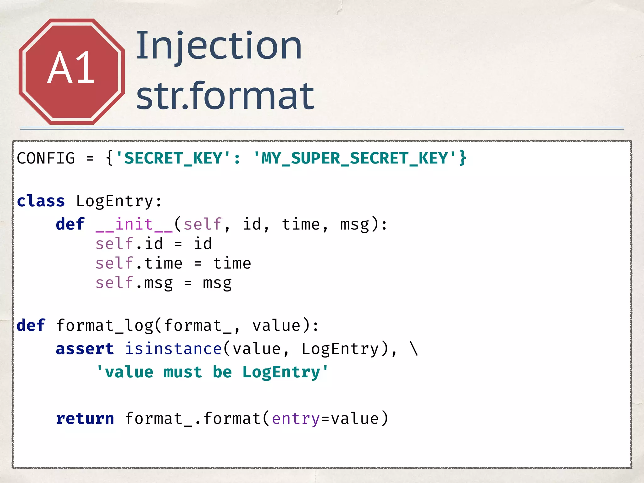 Injection
str.format
A1
CONFIG = {'SECRET_KEY': 'MY_SUPER_SECRET_KEY'}
class LogEntry: 
def __init__(self, id, time, msg): 
self.id = id 
self.time = time 
self.msg = msg 
 
def format_log(format_, value): 
assert isinstance(value, LogEntry),  
'value must be LogEntry' 
 
return format_.format(entry=value) 
 