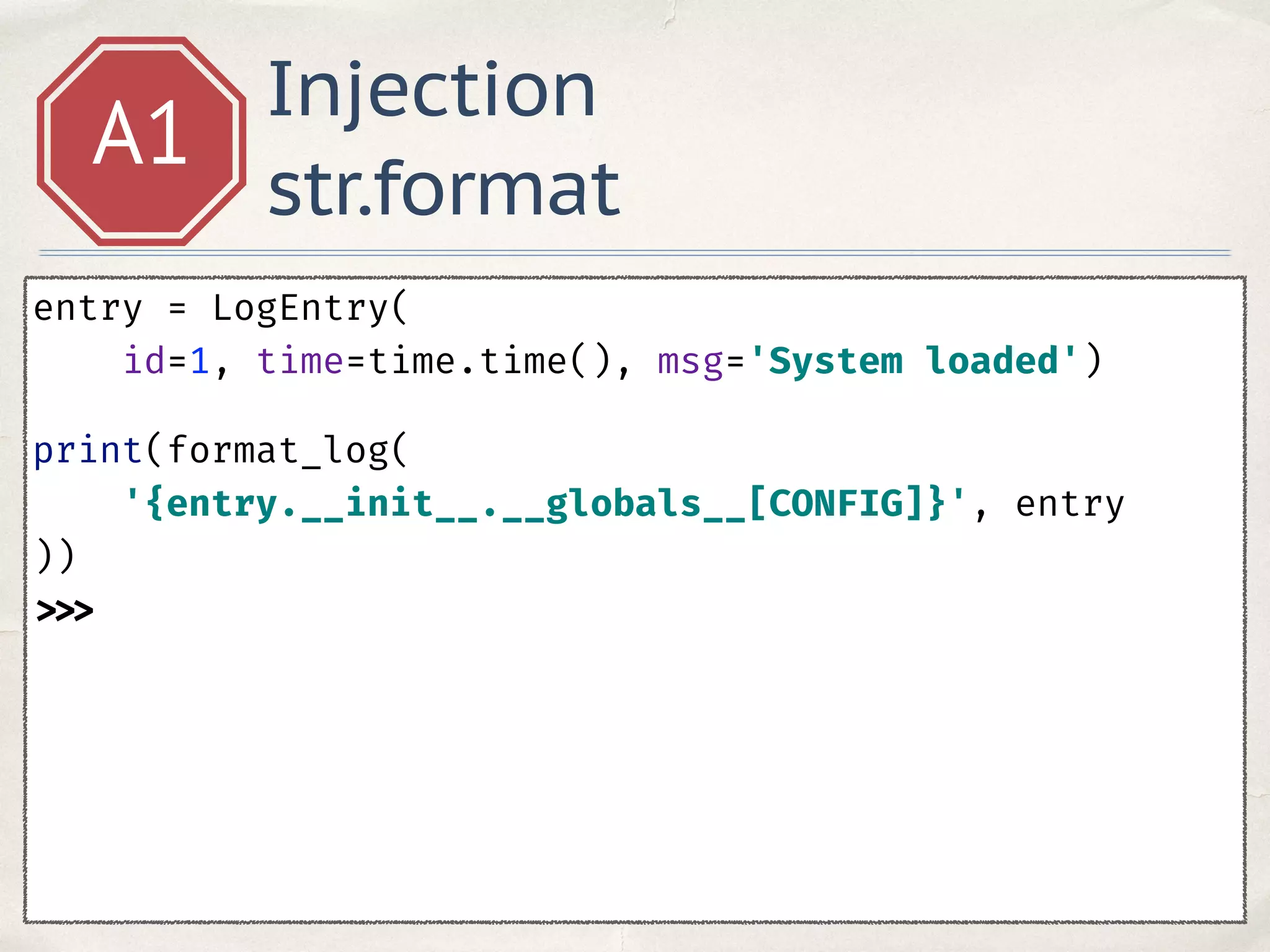 Injection
str.format
A1
entry = LogEntry(
id=1, time=time.time(), msg='System loaded') 
print(format_log(
'{entry.__init__.__globals__[CONFIG]}', entry
)) 
>>>
 