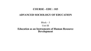 COURSE - EDU : 103
ADVANCED SOCIOLOGY OF EDUCATION
Block – 3
Unit III
Education as an Instruments of Human Resource
Development
 