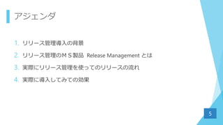 アジェンダ
1. リリース管理導入の背景
2. リリース管理のＭＳ製品 Release Management とは
3. 実際にリリース管理を使ってのリリースの流れ
4. 実際に導入してみての効果
5
 