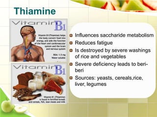 Influences saccharide metabolism
Reduces fatigue
Is destroyed by severe washings
of rice and vegetables
Severe deficiency leads to beri-
beri
Sources: yeasts, cereals,rice,
liver, legumes
Thiamine
 