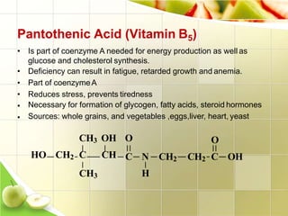 Pantothenic Acid (Vitamin B5)
• Is part of coenzyme A needed for energy production as well as
glucose and cholesterol synthesis.
• Deficiency can result in fatigue, retarded growth and anemia.
• Part of coenzymeA
• Reduces stress, prevents tiredness
•
•
Necessary for formation of glycogen, fatty acids, steroid hormones
Sources: whole grains, and vegetables ,eggs,liver, heart, yeast
O
C N CH2 CH2 C OH
H
CH3 OH O
HO CH2 C CH
CH3
 