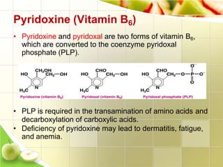 Pyridoxine (Vitamin B6)
• Pyridoxine and pyridoxal are two forms of vitamin B6,
which are converted to the coenzyme pyridoxal
phosphate (PLP).
• PLP is required in the transamination of amino acids and
decarboxylation of carboxylic acids.
• Deficiency of pyridoxine may lead to dermatitis, fatigue,
and anemia.
 