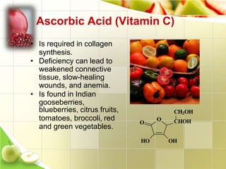 Ascorbic Acid (Vitamin C)
• Is required in collagen
synthesis.
• Deficiency can lead to
weakened connective
tissue, slow-healing
wounds, and anemia.
• Is found in Indian
gooseberries,
blueberries, citrus fruits,
tomatoes, broccoli, red
and green vegetables.
O
CH2OH
CHOH
OHHO
O
 