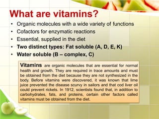 • Organic molecules with a wide variety of functions
Essential, supplied in the diet
• Cofactors for enzymatic reactions
•
• Two distinct types: Fat soluble (A, D, E, K)
What are vitamins?
• Water soluble (B – complex, C)
Vitamins are organic molecules that are essential for normal
health and growth. They are required in trace amounts and must
be obtained from the diet because they are not synthesized in the
body. Before vitamins were discovered, it was known that lime
juice prevented the disease scurvy in sailors and that cod liver oil
could prevent rickets. In 1912, scientists found that, in addition to
carbohydrates, fats, and proteins, certain other factors called
vitamins must be obtained from the diet.
 