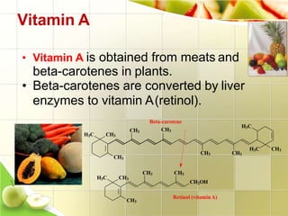 Vitamin A
• Vitamin A is obtained from meats and
beta-carotenes in plants.
• Beta-carotenes are converted by liver
enzymes to vitamin A(retinol).
H3C CH3
CH3
CH3
CH3 CH3
H3C CH3
H3C
CH3 CH3
CH2OH
H3C CH3
CH3
Beta-carotene
CH3
Retinol (vitaminA)
 