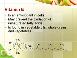 Vitamin E
O
• Is an antioxidant in cells.
• May prevent the oxidation of
unsaturated fatty acids.
• Is found in vegetable oils, whole grains,
and vegetables.
CH3
HO
H3C
CH3
CH3
CH3
CH3 CH3 CH3
 