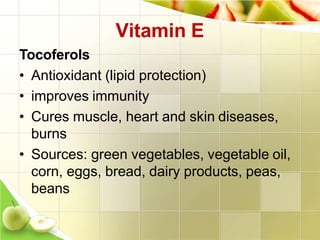 Vitamin E
Tocoferols
• Antioxidant (lipid protection)
• improves immunity
• Cures muscle, heart and skin diseases,
burns
• Sources: green vegetables, vegetable oil,
corn, eggs, bread, dairy products, peas,
beans
 