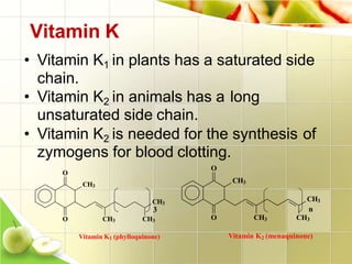Vitamin K
• Vitamin K1 in plants has a saturated side
chain.
• Vitamin K2 in animals has a long
unsaturated side chain.
• Vitamin K2 is needed for the synthesis of
zymogens for blood clotting.
3
CH3
O
O CH3
CH3
n
CH3
Vitamin K2 (menaquinone)
CH3
CH3
O
O CH3 CH3
Vitamin K1 (phylloquinone)
 