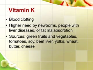 Vitamin K
• Blood clotting
• Higher need by newborns, people with
liver diseases, or fat malabsorbtion
• Sources: green fruits and vegetables,
tomatoes, soy, beef liver, yolks, wheat,
butter, cheese
 