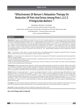 Journal of Pharmaceutical Negative Results ¦ Volume 13 ¦ Special Issue 4 ¦ 2022 1030
“Effectiveness Of Benson’s Relaxation Therapy On
Reduction Of Pain And Stress Among Post L.S.C.S
Primigravida Mothers ”
Pranali Macwan1
, Neha Parmar 2
, Paras Savaliya3
1
Second Year M.Sc Nursing, Dinsha Patel College of Nursing, Nadiad,
2
Assistant Professor and HOD of obstetrics and gynecological Nursing Department, Dinsha Patel College of Nursing, Nadiad.
3
Ex HOD OBG department , dinsha patel college of nursing, nadiad
Email Id: macwanpranali19198@gmail.com
Background: Pregnancy and Childbirth are normal life events for all women but sometimes it creates pain and stress related to delivery
and its most common in primigravida mothers with C – Section procedure. In 2021 birth rate is 17.1 % per 1000 population in India. Where
according to 5th NFHS the national c-section rate is 21.5 higher than the ideal percent 10 -15 % in India. Now a days the trend of delivery
by c – section is increased sometimes its necessary (big baby, contracted pelvic, prolong labor) to do c -section and sometime c- section do
due to mother is not want vaginal delivery due to fear, lack of cooperativeness etc. Due to c – section mother feels stress, pain, disability
due to operative trauma. For that painkillers, antibiotics (pharmacological) are necessary to give but with medicine also some therapies
(non-pharmacological) are necessary to reduce pain, stress, anxiety etc. non – pharmacological methods are cheap, suitable and no need of
any specific training.
Aims : The main aim of this study is to assess the effectiveness of non-pharmacological management especially Benson’s relaxation
therapy for pain and stress that occur due operative trauma among post LSCS women.
Objective : To assess the pre-test and post-test level of pain and stress among post LSCS mothers in experimental and control group before
Benson’s relaxation therapy.
To assess the effectiveness of Benson’s relaxation therapy by comparing the pre-test and post-test level of pain and stress among post LSCS
mothers in experimental and control group.
To find out the association between the post intervention pain and stress among post LSCS mothers with their selected demographic
variables in both experimental and control group.
Methodology: Quasi experimental design with pretest – posttest only control group design was used by the researcher. 60 post-natal mothers
were selected as a sample from those 30 mothers selected for experimental group and 30 selected for control group. samples were selected
from Dr. N. D. Desai College and Hospital from Nadiad City. Samples was selected by Non-Probability Purposive Sampling Technique.
Data were analyzed by using SPSS software and frequency and percentage, tables, graph etc. were used to represent the statistical data.
Results: Majority of women underwent C – section were primigravida mothers. For pain, in experimental group, Mean Difference of pre
test and post test is 3.24 (32.4%) and calculated “t” value is 29.512 which is more than tabulated value 2.045. In control group, Mean
Difference of pretest and posttest is 0.30 and calculated “t” value is 2.208. So, after administration of BRT pain score is reduced in
experimental group than the control group. For stress, in experimental group, Mean Difference of pretest and posttest is 4.71 (11.77%) and
calculated “t” value is 25.791 which is more than tabulated value 2.045. In control group, Mean Difference of pretest and posttest is 0.17
and calculated “t” value is 0.376. So, result reveals that on 3rd day after administrating BRT, stress were reduced in experimental group
than the control group.
Conclusion: The result of present study shows that Benson’s relaxation therapy has positive impact on reduction in pain and stress among
post LSCS primigravida mothers in hospital where as in control group routine care is not much more effective to reduce pain.
Keywords: Primigravida Mothers, Benson’s Relaxation Therapy, Pain, Stress, LSCS
DOI: 10.47750/pnr.2022.13.S04.120
 