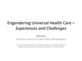 Engendering Universal Health Care – 
Experiences and Challenges 
Gita Sen 
Professor, Centre for Public Policy, IIM Bangalore 
7th Australian Women’s Health Conference (Gender Matters: 
Determining Women’s Health), Sydney, 7-10 May 2013 
 