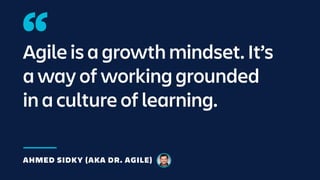 Agile is a growth mindset. It’s
a way of working grounded
in a culture of learning.
AHMED SIDKY (AKA DR. AGILE)
 