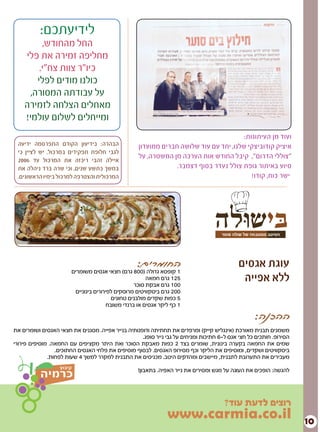 10
?‫עוד‬ ‫לדעת‬ ‫רוצים‬
www.carmia.co.il
‫כרמיה‬
‫קיבוץ‬
:‫ההכנה‬
‫את‬ ‫ושומרים‬ ‫האגסים‬ ‫חצאי‬ ‫את‬ ‫מסננים‬ .‫אפייה‬ ‫בנייר‬ ‫ודופנותיה‬ ‫תחתיתה‬ ‫את‬ ‫ומרפדים‬ )‫קייק‬ ‫(אינגליש‬ ‫מאורכת‬ ‫תבנית‬ ‫משמנים‬
.‫סופג‬ ‫נייר‬ ‫גבי‬ ‫על‬ ‫ומניחים‬ ‫חתיכות‬ 6-‫ל‬ ‫אגס‬ ‫חצי‬ ‫כל‬ ‫חותכים‬ .‫הסירופ‬
‫פירורי‬ ‫מוסיפים‬ .‫החמאה‬ ‫עם‬ ‫מקציפים‬ ‫היתר‬ ‫ואת‬ ‫הסוכר‬ ‫מאבקת‬ ‫כפות‬ 2 ‫בצד‬ ‫שומרים‬ ,‫בינונית‬ ‫בקערה‬ ‫החמאה‬ ‫את‬ ‫שמים‬
.‫החתוכים‬ ‫האגסים‬ ‫פלחי‬ ‫את‬ ‫מוסיפים‬ ‫לבסוף‬ .‫האגסים‬ ‫מסירופ‬ ‫וכף‬ ‫הליקר‬ ‫את‬ ‫ומוסיפים‬ ,‫ושקדים‬ ‫ביסקוויטים‬
.‫לפחות‬ ‫שעות‬ 4 ‫למשך‬ ‫למקרר‬ ‫התבנית‬ ‫את‬ ‫מכניסים‬ .‫היטב‬ ‫ומהדקים‬ ‫מיישבים‬ ,‫לתבנית‬ ‫התערובת‬ ‫את‬ ‫מעבירים‬
!‫בתאבון‬ .‫האפיה‬ ‫נייר‬ ‫את‬ ‫ומסירים‬ ‫מגש‬ ‫על‬ ‫העוגה‬ ‫את‬ ‫הופכים‬ :‫להגשה‬
‫אגסים‬ ‫עוגת‬
‫אפייה‬ ‫ללא‬
‫לה‬ּ‫ו‬‫ֵש‬‫י‬ ָּ‫ב‬‫סומר‬ ‫שולה‬ ‫של‬ ‫ממטבחה‬ ‫המיטב‬
:‫החומרים‬‫משומרים‬ ‫אגסים‬ ‫חצאי‬ )‫גרם‬ 800( ‫גדולה‬ ‫קופסא‬ 1
‫חמאה‬ ‫גרם‬ 125
‫סוכר‬ ‫אבקת‬ ‫גרם‬ 100
‫בינוניים‬ ‫לפירורים‬ ‫מרוסקים‬ ‫ביסקוויטים‬ ‫גרם‬ 200
‫טחונים‬ ‫מולבנים‬ ‫שקדים‬ ‫כפות‬ 5
‫משובח‬ ‫ברנדי‬ ‫או‬ ‫אגסים‬ ‫ליקר‬ ‫כף‬ 1
:‫לידיעתכם‬
,‫מהחודש‬ ‫החל‬
‫פלי‬ ‫את‬ ‫זמירה‬ ‫מחליפה‬
.‫צח"י‬ ‫צוות‬ ‫כיו"ר‬
‫לפלי‬ ‫מודים‬ ‫כולנו‬
,‫המסורה‬ ‫עבודתה‬ ‫על‬
‫לזמירה‬ ‫הצלחה‬ ‫מאחלים‬
!‫עולמי‬ ‫לשלום‬ ‫ומייחלים‬
:‫העיתונות‬ ‫מן‬ ‫ועוד‬
‫ממועדון‬ ‫חברים‬ ‫שלושה‬ ‫עוד‬ ‫עם‬ ‫יחד‬ ,‫שלנו‬ ‫קודוביצקי‬ ‫איציק‬
‫על‬ ,‫המשטרה‬ ‫מן‬ ‫הערכה‬ ‫אות‬ ‫החודש‬ ‫קיבל‬ ,"‫הדרום‬ ‫"צוללי‬
.‫דצמבר‬ ‫בסוף‬ ‫נעדר‬ ‫צולל‬ ‫גופת‬ ‫באיתור‬ ‫סיוע‬
!‫קודו‬ ,‫כוח‬ ‫ישר‬
‫ידיעה‬ ‫התפרסמה‬ ‫הקודם‬ ‫בידיעון‬ :‫הבהרה‬
‫כי‬ ‫לציין‬ ‫יש‬ .‫במרכול‬ ‫תפקידים‬ ‫חלופת‬ ‫לגבי‬
2006 ‫עד‬ ‫המרכול‬ ‫את‬ ‫ריכזה‬ ‫זהבי‬ ‫איילה‬
‫את‬ ‫ניהלה‬ ‫ברד‬ ‫שרה‬ ‫וכי‬ ,‫שנים‬ ‫כתשע‬ ‫במשך‬
.‫הראשונים‬‫בימיו‬‫למרכול‬‫והצטרפה‬‫המרכולית‬
 