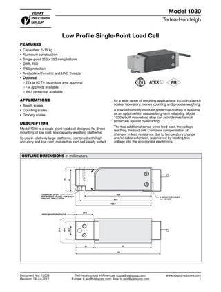 Tedea-Huntleigh
www.vpgtransducers.com
1
Model 1030
Technical contact in Americas: lc.usa@vishaypg.com;
Europe: lc.eur@vishaypg.com; Asia: lc.asia@vishaypg.com
Document No.: 12008
Revision: 18-Jul-2012
Low Profile Single-Point Load Cell
FEATURES
•	Capacities: 2–15 kg
•	Aluminum construction
•	Single-point 350 x 350 mm platform
•	OIML R60
•	IP65 protection
•	Available with metric and UNC threads
•	Optional
❍❍ EEx ia IIC T4 hazardous area approval
❍❍ FM approval available
❍❍ IP67 protection available
APPLICATIONS
•	Bench scales
•	Counting scales
•	Grocery scales
DESCRIPTION
Model 1030 is a single-point load cell designed for direct
mounting of low cost, low capacity weighing platforms.
Its use in relatively large platforms, combined with high
accuracy and low cost, makes this load cell ideally suited
for a wide range of weighing applications, including bench
scales, laboratory, money counting and process weighing.
A special humidity resistant protective coating is available
as an option which assures long-term reliability. Model
1030’s built in overload stop can provide mechanical
protection against overloading.
The two additional sense wires feed back the voltage
reaching the load cell. Complete compensation of
changes in lead resistance due to temperature change
and/or cable extension, is achieved by feeding this
voltage into the appropriate electronics.
OUTLINE DIMENSIONS in millimeters
4 MOUNTING HOLES
1/4 - 20 UNC
OVERLOAD STOP
NOT PRESET-ADJUST FOR EACH
SPECIFIC APPLICATION
33
31
93.6
99.8
105.8
24.5
33.4
25.4
12.7
25 80
118
BOTH MOUNTING FACES
Low Profile Single-Point Load Cell
Document No.: 12008
Revision: 18-Jul-2012
Model 1030
 