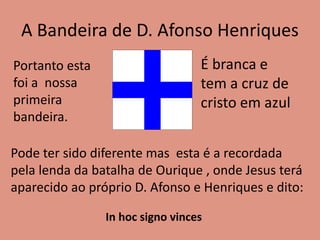 A Bandeira de D. Afonso Henriques
Portanto esta
foi a nossa
primeira
bandeira.
É branca e
tem a cruz de
cristo em azul
Pode ter sido diferente mas esta é a recordada
pela lenda da batalha de Ourique , onde Jesus terá
aparecido ao próprio D. Afonso e Henriques e dito:
In hoc signo vinces
 