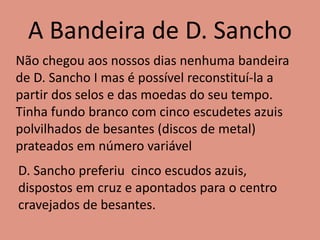 A Bandeira de D. Sancho
Não chegou aos nossos dias nenhuma bandeira
de D. Sancho I mas é possível reconstituí-la a
partir dos selos e das moedas do seu tempo.
Tinha fundo branco com cinco escudetes azuis
polvilhados de besantes (discos de metal)
prateados em número variável
D. Sancho preferiu cinco escudos azuis,
dispostos em cruz e apontados para o centro
cravejados de besantes.
 