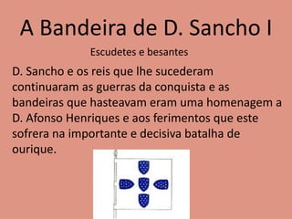 A Bandeira de D. Sancho I
D. Sancho e os reis que lhe sucederam
continuaram as guerras da conquista e as
bandeiras que hasteavam eram uma homenagem a
D. Afonso Henriques e aos ferimentos que este
sofrera na importante e decisiva batalha de
ourique.
Escudetes e besantes
 