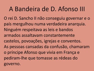 A Bandeira de D. Afonso III
O rei D. Sancho II não conseguiu governar e o
país mergulhou numa verdadeira anarquia.
Ninguém respeitava as leis e bandos
armados assaltavam constantemente
castelos, povoações, igrejas e conventos.
As pessoas cansadas da confusão, chamaram
o príncipe Afonso que vivia em França e
pediram-lhe que tomasse as rédeas do
governo.
 