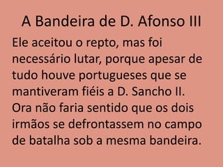 A Bandeira de D. Afonso III
Ele aceitou o repto, mas foi
necessário lutar, porque apesar de
tudo houve portugueses que se
mantiveram fiéis a D. Sancho II.
Ora não faria sentido que os dois
irmãos se defrontassem no campo
de batalha sob a mesma bandeira.
 