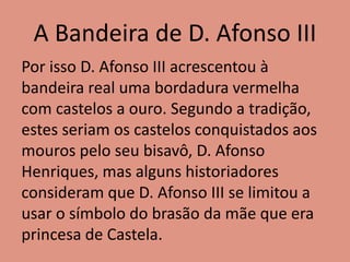 A Bandeira de D. Afonso III
Por isso D. Afonso III acrescentou à
bandeira real uma bordadura vermelha
com castelos a ouro. Segundo a tradição,
estes seriam os castelos conquistados aos
mouros pelo seu bisavô, D. Afonso
Henriques, mas alguns historiadores
consideram que D. Afonso III se limitou a
usar o símbolo do brasão da mãe que era
princesa de Castela.
 