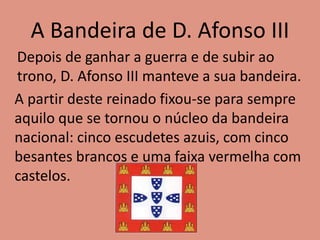 A Bandeira de D. Afonso III
Depois de ganhar a guerra e de subir ao
trono, D. Afonso III manteve a sua bandeira.
A partir deste reinado fixou-se para sempre
aquilo que se tornou o núcleo da bandeira
nacional: cinco escudetes azuis, com cinco
besantes brancos e uma faixa vermelha com
castelos.
 