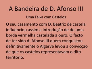 A Bandeira de D. Afonso III
O seu casamento com D. Beatriz de castela
influenciou assim a introdução de de uma
borda vermelha castelada a ouro. O facto
de ter sido d. Afonso III quem conquistou
definitivamente o Algarve levou à convicção
de que os castelos representavam o dito
território.
Uma Faixa com Castelos
 