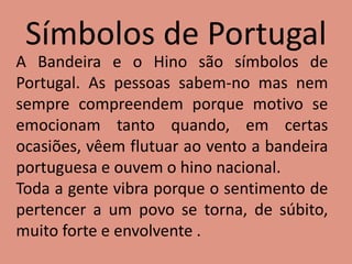 Símbolos de Portugal
A Bandeira e o Hino são símbolos de
Portugal. As pessoas sabem-no mas nem
sempre compreendem porque motivo se
emocionam tanto quando, em certas
ocasiões, vêem flutuar ao vento a bandeira
portuguesa e ouvem o hino nacional.
Toda a gente vibra porque o sentimento de
pertencer a um povo se torna, de súbito,
muito forte e envolvente .
 