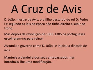 A Cruz de Avis
D. João, mestre de Avis, era filho bastardo do rei D. Pedro
I e segundo as leis da época não tinha direito a subir ao
trono.
Mas depois da revolução de 1383-1385 os portugueses
escolheram-no para reinar.
Assumiu o governo como D. João I e iniciou a dinastia de
avis.
Manteve a bandeira dos seus antepassados mas
introduziu-lhe uma modificação…
 