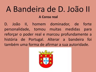 A Bandeira de D. João II
A Coroa real
D. João II, homem dominador, de forte
personalidade, tomou muitas medidas para
reforçar o poder real e marcou profundamente a
história de Portugal. Alterar a bandeira foi
também uma forma de afirmar a sua autoridade.
 