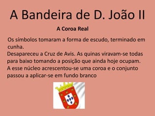 A Bandeira de D. João II
A Coroa Real
Os símbolos tomaram a forma de escudo, terminado em
cunha.
Desapareceu a Cruz de Avis. As quinas viravam-se todas
para baixo tomando a posição que ainda hoje ocupam.
A esse núcleo acrescentou-se uma coroa e o conjunto
passou a aplicar-se em fundo branco
 