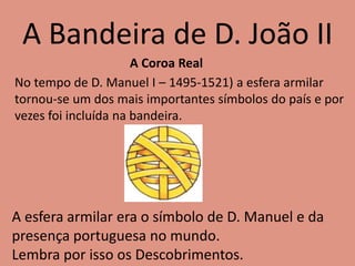 A Bandeira de D. João II
No tempo de D. Manuel I – 1495-1521) a esfera armilar
tornou-se um dos mais importantes símbolos do país e por
vezes foi incluída na bandeira.
A esfera armilar era o símbolo de D. Manuel e da
presença portuguesa no mundo.
Lembra por isso os Descobrimentos.
A Coroa Real
 