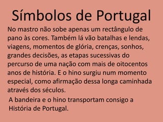 Símbolos de Portugal
No mastro não sobe apenas um rectângulo de
pano às cores. Também lá vão batalhas e lendas,
viagens, momentos de glória, crenças, sonhos,
grandes decisões, as etapas sucessivas do
percurso de uma nação com mais de oitocentos
anos de história. E o hino surgiu num momento
especial, como afirmação dessa longa caminhada
através dos séculos.
A bandeira e o hino transportam consigo a
História de Portugal.
 
