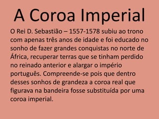 A Coroa Imperial
O Rei D. Sebastião – 1557-1578 subiu ao trono
com apenas três anos de idade e foi educado no
sonho de fazer grandes conquistas no norte de
África, recuperar terras que se tinham perdido
no reinado anterior e alargar o império
português. Compreende-se pois que dentro
desses sonhos de grandeza a coroa real que
figurava na bandeira fosse substituída por uma
coroa imperial.
 