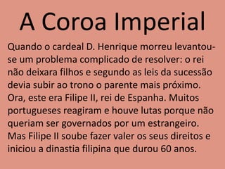 A Coroa Imperial
Quando o cardeal D. Henrique morreu levantou-
se um problema complicado de resolver: o rei
não deixara filhos e segundo as leis da sucessão
devia subir ao trono o parente mais próximo.
Ora, este era Filipe II, rei de Espanha. Muitos
portugueses reagiram e houve lutas porque não
queriam ser governados por um estrangeiro.
Mas Filipe II soube fazer valer os seus direitos e
iniciou a dinastia filipina que durou 60 anos.
 