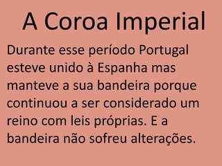 A Coroa Imperial
Durante esse período Portugal
esteve unido à Espanha mas
manteve a sua bandeira porque
continuou a ser considerado um
reino com leis próprias. E a
bandeira não sofreu alterações.
 