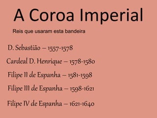 A Coroa Imperial
Reis que usaram esta bandeira
D. Sebastião – 1557-1578
Cardeal D. Henrique – 1578-1580
Filipe II de Espanha – 1581-1598
Filipe III de Espanha – 1598-1621
Filipe IV de Espanha – 1621-1640
 