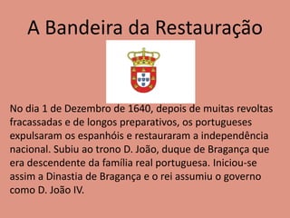 A Bandeira da Restauração
No dia 1 de Dezembro de 1640, depois de muitas revoltas
fracassadas e de longos preparativos, os portugueses
expulsaram os espanhóis e restauraram a independência
nacional. Subiu ao trono D. João, duque de Bragança que
era descendente da família real portuguesa. Iniciou-se
assim a Dinastia de Bragança e o rei assumiu o governo
como D. João IV.
 
