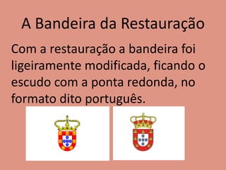 A Bandeira da Restauração
Com a restauração a bandeira foi
ligeiramente modificada, ficando o
escudo com a ponta redonda, no
formato dito português.
 