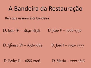 A Bandeira da Restauração
Reis que usaram esta bandeira
D. João IV – 1640-1656
D. Afonso VI – 1656-1683
D. Pedro II – 1686-1706
D. João V – 1706-1750
D. José I – 1750- 1777
D. Maria – 1777-1816
 