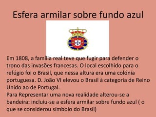 Esfera armilar sobre fundo azul
Em 1808, a família real teve que fugir para defender o
trono das invasões francesas. O local escolhido para o
refúgio foi o Brasil, que nessa altura era uma colónia
portuguesa. D. João VI elevou o Brasil à categoria de Reino
Unido ao de Portugal.
Para Representar uma nova realidade alterou-se a
bandeira: incluiu-se a esfera armilar sobre fundo azul ( o
que se considerou símbolo do Brasil)
 