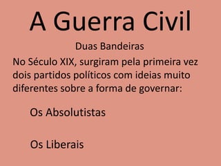A Guerra Civil
Duas Bandeiras
No Século XIX, surgiram pela primeira vez
dois partidos políticos com ideias muito
diferentes sobre a forma de governar:
Os Absolutistas
Os Liberais
 