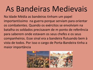 As Bandeiras Medievais
Na Idade Média as bandeiras tinham um papel
importantíssimo na guerra porque serviam para orientar
os combatentes. Quando os exércitos se envolviam na
batalha os soldados precisavam de m ponto de referência
para saberem onde estavam os seus chefes e os seus
companheiros. Esse sinal era a bandeira flutuando bem à
vista de todos. Por isso o cargo de Porta-Bandeira tinha a
maior importância
 
