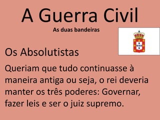 A Guerra CivilAs duas bandeiras
Os Absolutistas
Queriam que tudo continuasse à
maneira antiga ou seja, o rei deveria
manter os três poderes: Governar,
fazer leis e ser o juiz supremo.
 