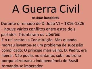 A Guerra Civil
As duas bandeiras
Durante o reinado de D. João VI – 1816-1826
– houve vários conflitos entre estes dois
partidos. Triunfaram os Liberais
E o rei aceitou a Constituição. Mas quando
morreu levantou-se um problema de sucessão
complicado: O príncipe mais velho, D. Pedro, era
liberal. Não podia, no entanto, subir ao trono
porque declarara a independência do Brasil
tornando-se imperador.
 